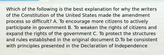 Which of the following is the best explanation for why the writers of the Constitution of the United States made the amendment process so difficult? A. To encourage more citizens to actively participate in government B. To weaken the rights of citizens and expand the rights of the government C. To protect the structures and rules established in the original document D.To be consistent with principles presented in the Declaration of Independence