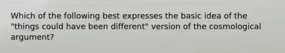 Which of the following best expresses the basic idea of the "things could have been different" version of the cosmological argument?