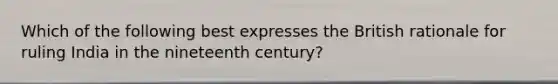 Which of the following best expresses the British rationale for ruling India in the nineteenth century?