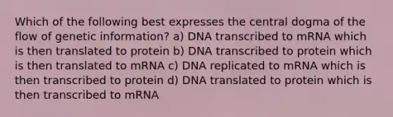 Which of the following best expresses the central dogma of the flow of genetic information? a) DNA transcribed to mRNA which is then translated to protein b) DNA transcribed to protein which is then translated to mRNA c) DNA replicated to mRNA which is then transcribed to protein d) DNA translated to protein which is then transcribed to mRNA