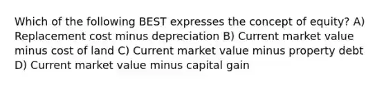 Which of the following BEST expresses the concept of equity? A) Replacement cost minus depreciation B) Current market value minus cost of land C) Current market value minus property debt D) Current market value minus capital gain