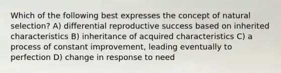 Which of the following best expresses the concept of natural selection? A) differential reproductive success based on inherited characteristics B) inheritance of acquired characteristics C) a process of constant improvement, leading eventually to perfection D) change in response to need