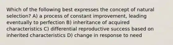 Which of the following best expresses the concept of natural selection? A) a process of constant improvement, leading eventually to perfection B) inheritance of acquired characteristics C) differential reproductive success based on inherited characteristics D) change in response to need