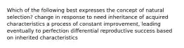 Which of the following best expresses the concept of natural selection? change in response to need inheritance of acquired characteristics a process of constant improvement, leading eventually to perfection differential reproductive success based on inherited characteristics