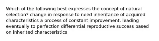 Which of the following best expresses the concept of natural selection? change in response to need inheritance of acquired characteristics a process of constant improvement, leading eventually to perfection differential reproductive success based on inherited characteristics