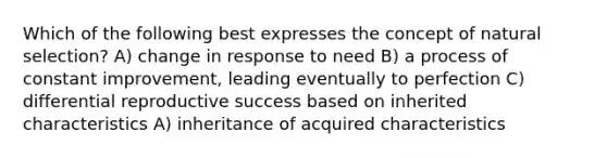 Which of the following best expresses the concept of natural selection? A) change in response to need B) a process of constant improvement, leading eventually to perfection C) differential reproductive success based on inherited characteristics A) inheritance of acquired characteristics