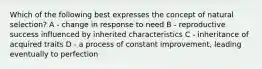 Which of the following best expresses the concept of natural selection? A - change in response to need B - reproductive success influenced by inherited characteristics C - inheritance of acquired traits D - a process of constant improvement, leading eventually to perfection