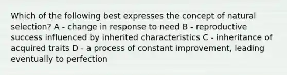 Which of the following best expresses the concept of natural selection? A - change in response to need B - reproductive success influenced by inherited characteristics C - inheritance of acquired traits D - a process of constant improvement, leading eventually to perfection