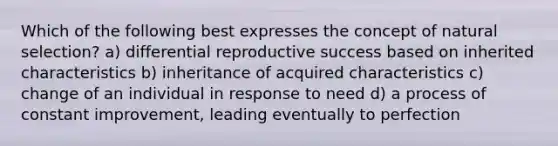 Which of the following best expresses the concept of natural selection? a) differential reproductive success based on inherited characteristics b) inheritance of acquired characteristics c) change of an individual in response to need d) a process of constant improvement, leading eventually to perfection