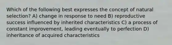 Which of the following best expresses the concept of natural selection? A) change in response to need B) reproductive success influenced by inherited characteristics C) a process of constant improvement, leading eventually to perfection D) inheritance of acquired characteristics