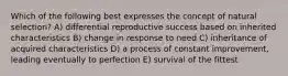 Which of the following best expresses the concept of natural selection? A) differential reproductive success based on inherited characteristics B) change in response to need C) inheritance of acquired characteristics D) a process of constant improvement, leading eventually to perfection E) survival of the fittest