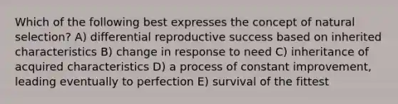 Which of the following best expresses the concept of natural selection? A) differential reproductive success based on inherited characteristics B) change in response to need C) inheritance of acquired characteristics D) a process of constant improvement, leading eventually to perfection E) survival of the fittest