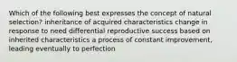 Which of the following best expresses the concept of natural selection? inheritance of acquired characteristics change in response to need differential reproductive success based on inherited characteristics a process of constant improvement, leading eventually to perfection