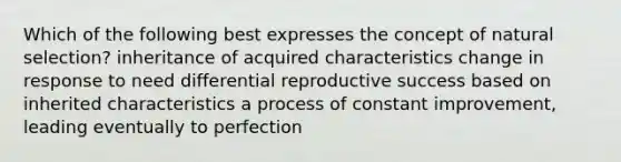 Which of the following best expresses the concept of natural selection? inheritance of acquired characteristics change in response to need differential reproductive success based on inherited characteristics a process of constant improvement, leading eventually to perfection