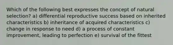 Which of the following best expresses the concept of natural selection? a) differential reproductive success based on inherited characteristics b) inheritance of acquired characteristics c) change in response to need d) a process of constant improvement, leading to perfection e) survival of the fittest