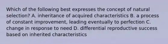 Which of the following best expresses the concept of natural selection? A. inheritance of acquired characteristics B. a process of constant improvement, leading eventually to perfection C. change in response to need D. differential reproductive success based on inherited characteristics