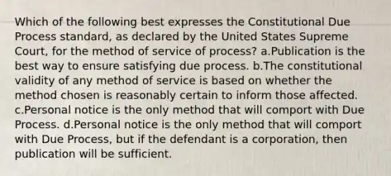 Which of the following best expresses the Constitutional Due Process standard, as declared by the United States Supreme Court, for the method of service of process? a.Publication is the best way to ensure satisfying due process. b.The constitutional validity of any method of service is based on whether the method chosen is reasonably certain to inform those affected. c.Personal notice is the only method that will comport with Due Process. d.Personal notice is the only method that will comport with Due Process, but if the defendant is a corporation, then publication will be sufficient.