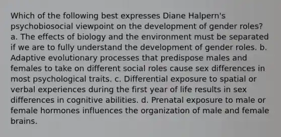 Which of the following best expresses Diane Halpern's psychobiosocial viewpoint on the development of gender roles? a. The effects of biology and the environment must be separated if we are to fully understand the development of gender roles. b. Adaptive evolutionary processes that predispose males and females to take on different social roles cause sex differences in most psychological traits. c. Differential exposure to spatial or verbal experiences during the first year of life results in sex differences in cognitive abilities. d. Prenatal exposure to male or female hormones influences the organization of male and female brains.