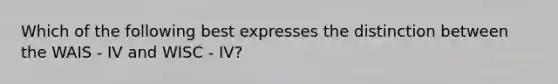 Which of the following best expresses the distinction between the WAIS - IV and WISC - IV?