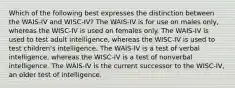 Which of the following best expresses the distinction between the WAIS-IV and WISC-IV? The WAIS-IV is for use on males only, whereas the WISC-IV is used on females only. The WAIS-IV is used to test adult intelligence, whereas the WISC-IV is used to test children's intelligence. The WAIS-IV is a test of verbal intelligence, whereas the WISC-IV is a test of nonverbal intelligence. The WAIS-IV is the current successor to the WISC-IV, an older test of intelligence.