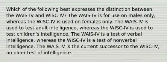 Which of the following best expresses the distinction between the WAIS-IV and WISC-IV? The WAIS-IV is for use on males only, whereas the WISC-IV is used on females only. The WAIS-IV is used to test adult intelligence, whereas the WISC-IV is used to test children's intelligence. The WAIS-IV is a test of verbal intelligence, whereas the WISC-IV is a test of nonverbal intelligence. The WAIS-IV is the current successor to the WISC-IV, an older test of intelligence.