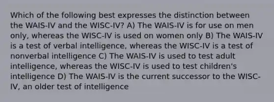 Which of the following best expresses the distinction between the WAIS-IV and the WISC-IV? A) The WAIS-IV is for use on men only, whereas the WISC-IV is used on women only B) The WAIS-IV is a test of verbal intelligence, whereas the WISC-IV is a test of nonverbal intelligence C) The WAIS-IV is used to test adult intelligence, whereas the WISC-IV is used to test children's intelligence D) The WAIS-IV is the current successor to the WISC-IV, an older test of intelligence