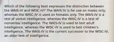 Which of the following best expresses the distinction between the WAIS-IV and WISC-IV? The WAIS-IV is for use on males only, whereas the WISC-IV is used on females only. The WAIS-IV is a test of verbal intelligence, whereas the WISC-IV is a test of nonverbal intelligence. The WAIS-IV is used to test adult intelligence, whereas the WISC-IV is used to test children's intelligence. The WAIS-IV is the current successor to the WISC-IV, an older test of intelligence.