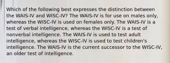 Which of the following best expresses the distinction between the WAIS-IV and WISC-IV? The WAIS-IV is for use on males only, whereas the WISC-IV is used on females only. The WAIS-IV is a test of verbal intelligence, whereas the WISC-IV is a test of nonverbal intelligence. The WAIS-IV is used to test adult intelligence, whereas the WISC-IV is used to test children's intelligence. The WAIS-IV is the current successor to the WISC-IV, an older test of intelligence.