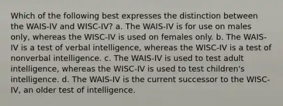 Which of the following best expresses the distinction between the WAIS-IV and WISC-IV? a. The WAIS-IV is for use on males only, whereas the WISC-IV is used on females only. b. The WAIS-IV is a test of verbal intelligence, whereas the WISC-IV is a test of nonverbal intelligence. c. The WAIS-IV is used to test adult intelligence, whereas the WISC-IV is used to test children's intelligence. d. The WAIS-IV is the current successor to the WISC-IV, an older test of intelligence.