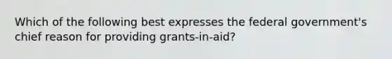 Which of the following best expresses the federal government's chief reason for providing grants-in-aid?