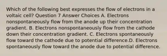 Which of the following best expresses the flow of electrons in a voltaic cell? Question 7 Answer Choices A. Electrons nonspontaneously flow from the anode up their concentration gradient. B. Electrons nonspontaneously flow from the cathode down their concentration gradient. C. Electrons spontaneously flow toward the cathode due to potential difference.D. Electrons spontaneously flow toward the anode due to potential difference.