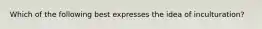 Which of the following best expresses the idea of inculturation?