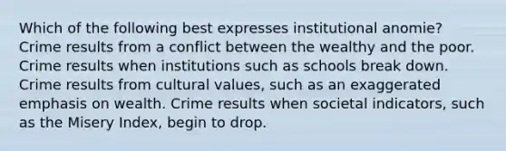 Which of the following best expresses institutional anomie? Crime results from a conflict between the wealthy and the poor. Crime results when institutions such as schools break down. Crime results from cultural values, such as an exaggerated emphasis on wealth. Crime results when societal indicators, such as the Misery Index, begin to drop.