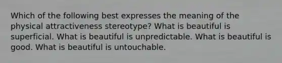 Which of the following best expresses the meaning of the physical attractiveness stereotype? What is beautiful is superficial. What is beautiful is unpredictable. What is beautiful is good. What is beautiful is untouchable.