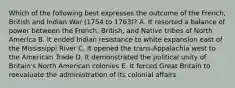 Which of the following best expresses the outcome of the French, British and Indian War (1754 to 1763)? A. It resorted a balance of power between the French, British, and Native tribes of North America B. It ended Indian resistance to white expansion east of the Mississippi River C. It opened the trans-Appalachia west to the American Trade D. It demonstrated the political unity of Britain's North American colonies E. It forced Great Britain to reevaluate the administration of its colonial affairs