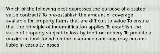 Which of the following best expresses the purpose of a stated value contract? To pre-establish the amount of coverage available for property items that are difficult to value To ensure that the principle of indemnification applies To establish the value of property subject to loss by theft or robbery To provide a maximum limit for which the insurance company may become liable in casualty losses