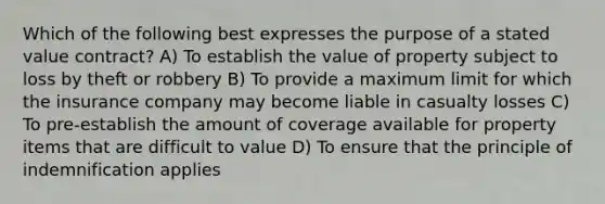 Which of the following best expresses the purpose of a stated value contract? A) To establish the value of property subject to loss by theft or robbery B) To provide a maximum limit for which the insurance company may become liable in casualty losses C) To pre-establish the amount of coverage available for property items that are difficult to value D) To ensure that the principle of indemnification applies