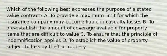 Which of the following best expresses the purpose of a stated value contract? A. To provide a maximum limit for which the insurance company may become liable in casualty losses B. To pre-establish the amount of coverage available for property items that are difficult to value C. To ensure that the principle of indemnification applies D. To establish the value of property subject to loss by theft or robbery