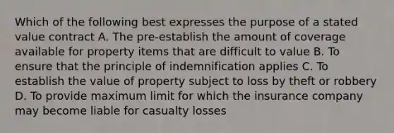 Which of the following best expresses the purpose of a stated value contract A. The pre-establish the amount of coverage available for property items that are difficult to value B. To ensure that the principle of indemnification applies C. To establish the value of property subject to loss by theft or robbery D. To provide maximum limit for which the insurance company may become liable for casualty losses