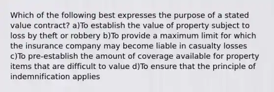 Which of the following best expresses the purpose of a stated value contract? a)To establish the value of property subject to loss by theft or robbery b)To provide a maximum limit for which the insurance company may become liable in casualty losses c)To pre-establish the amount of coverage available for property items that are difficult to value d)To ensure that the principle of indemnification applies