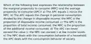 Which of the following best expresses the relationship between the marginal propensity to consume (MPC) and the average propensity to consume (APC)? a) The APC equals 1 minus the MPC. b) The APC equals the change in personal consumption divided by the change in disposable income; the MPC is the proportion of disposable income consumed. c) The APC is the proportion of total income consumed; the MPC is the proportion of the additional income consumed. d) The APC can never exceed the value 1; the MPC can exceed 1 at low income levels. e) The MPC deals with the consumption behavior of a household; the APC deals with the consumption behavior of society.