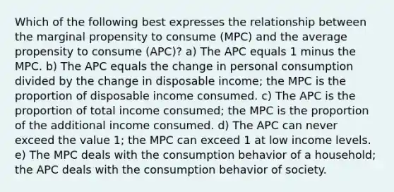 Which of the following best expresses the relationship between the marginal propensity to consume (MPC) and the average propensity to consume (APC)? a) The APC equals 1 minus the MPC. b) The APC equals the change in personal consumption divided by the change in disposable income; the MPC is the proportion of disposable income consumed. c) The APC is the proportion of total income consumed; the MPC is the proportion of the additional income consumed. d) The APC can never exceed the value 1; the MPC can exceed 1 at low income levels. e) The MPC deals with the consumption behavior of a household; the APC deals with the consumption behavior of society.