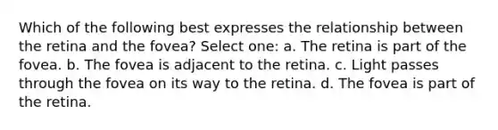 Which of the following best expresses the relationship between the retina and the fovea? Select one: a. The retina is part of the fovea. b. The fovea is adjacent to the retina. c. Light passes through the fovea on its way to the retina. d. The fovea is part of the retina.