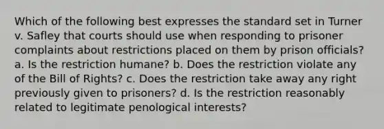 Which of the following best expresses the standard set in Turner v. Safley that courts should use when responding to prisoner complaints about restrictions placed on them by prison officials? a. Is the restriction humane? b. Does the restriction violate any of the Bill of Rights? c. Does the restriction take away any right previously given to prisoners? d. Is the restriction reasonably related to legitimate penological interests?