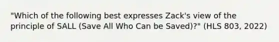 "Which of the following best expresses Zack's view of the principle of SALL (Save All Who Can be Saved)?" (HLS 803, 2022)