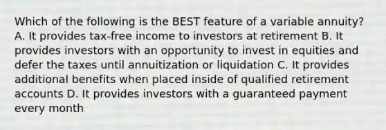 Which of the following is the BEST feature of a variable annuity? A. It provides tax-free income to investors at retirement B. It provides investors with an opportunity to invest in equities and defer the taxes until annuitization or liquidation C. It provides additional benefits when placed inside of qualified retirement accounts D. It provides investors with a guaranteed payment every month