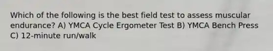 Which of the following is the best field test to assess muscular endurance? A) YMCA Cycle Ergometer Test B) YMCA Bench Press C) 12-minute run/walk