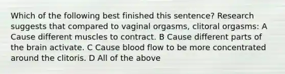 Which of the following best finished this sentence? Research suggests that compared to vaginal orgasms, clitoral orgasms: A Cause different muscles to contract. B Cause different parts of the brain activate. C Cause blood flow to be more concentrated around the clitoris. D All of the above