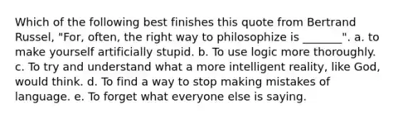 Which of the following best finishes this quote from Bertrand Russel, "For, often, the right way to philosophize is _______". a. to make yourself artificially stupid. b. To use logic more thoroughly. c. To try and understand what a more intelligent reality, like God, would think. d. To find a way to stop making mistakes of language. e. To forget what everyone else is saying.