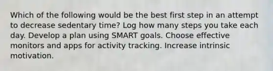 Which of the following would be the best first step in an attempt to decrease sedentary time? Log how many steps you take each day. Develop a plan using SMART goals. Choose effective monitors and apps for activity tracking. Increase intrinsic motivation.